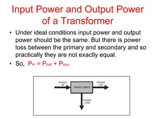 Input Power and Output Power
of a Transformer
• Under ideal conditions input power and output
power should be the same. But there is power
loss between the primary and secondary and so
practically they are not exactly equal.
• So, Pin = Pout + Ploss
 