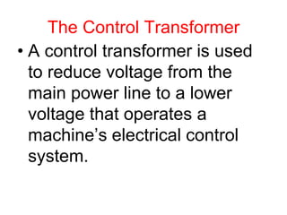 The Control Transformer
• A control transformer is used
to reduce voltage from the
main power line to a lower
voltage that operates a
machine’s electrical control
system.
 