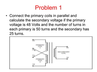 Problem 1
• Connect the primary coils in parallel and
calculate the secondary voltage if the primary
voltage is 48 Volts and the number of turns in
each primary is 50 turns and the secondary has
25 turns.
 