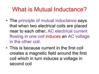 What is Mutual Inductance?
• The principle of mutual inductance says
that when two electrical coils are placed
near to each other, AC electrical current
flowing in one coil induces an AC voltage
in the other coil.
• This is because current in the first coil
creates a magnetic field around the first
coil which in turn induces a voltage in
second coil
 