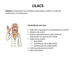 LILACS
Objetivo: Comprender los conceptos relacionados a LILACS, su modo de
producción y su importancia.
Contenido de esta clase
 Definición, importancia y características de LILACS
 Histórico de LILACS
 Sistema Latinoamericano y del Caribe de
Información en Ciencias de la Salud
 Gobernanza LILACS:
 Red LILACS
 Coordinación de la Red LILACS
 Contribución de la Red LILACS
 Ciclo de producción de LILACS
 Más información
 