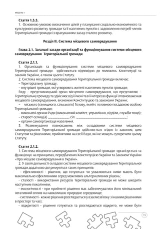 15
МОДУЛЬ 1
Стаття 1.5.5.
1. Основною умовою визначення цілей у плануванні соціально-економічного та
культурного розвитку громади та її населених пунктів є задоволення потреб членів
Територіальної громади із врахуванням засад сталого розвитку.
Розділ ІІ. Система місцевого самоврядування
Глава 2.1. Загальні засади організації та функціонування системи місцевого
самоврядування Територіальної громади
Стаття 2.1.1.
1. Організація та функціонування системи місцевого самоврядування
Територіальної громади здійснюється відповідно до положень Конституції та
законів України, а також цього Статуту.
2. Система місцевого самоврядування Територіальної громади включає:
– Територіальну громаду;
– внутрішні громади, які утворюють жителі населених пунктів громади;
Раду – представницький орган місцевого самоврядування, що представляє –
Територіальнугромадутаздійснюєвідїїіменітавїїінтересахфункціїіповноваження
місцевого самоврядування, визначені Конституцією та законами України;
– міського (селищного, сільського) Голову, який є головною посадовою особою
Територіальної громади;
– виконавчі органи Ради (виконавчий комітет, управління, відділи, служби тощо);
– старост селищ(а) _________, сіл. ______________________;
– органи самоорганізації населення.
3. Розмежування повноважень між складовими системи місцевого
самоврядування Територіальної громади здійснюється згідно із законом, цим
Статутом та рішеннями, прийнятими на сесії Ради, які не можуть суперечити цьому
Статуту.
Стаття 2.1.2.
1. Система місцевого самоврядування Територіальної громади організується та
функціонує на принципах, передбачених Конституцією України та Законом України
«Про місцеве самоврядування в Україні».
2. У своїй діяльності складові системи місцевого самоврядування Територіальної
громади додатково дотримуються таких принципів:
- ефективності - рішення, що готуються чи ухвалюються ними мають бути
максимально ефективними серед можливих альтернативних рішень;
- сталості - використання ресурсів Територіальної громади не може шкодити
наступним поколінням;
- екологічності - при прийнятті рішення має забезпечуватися його мінімальний
негативний вплив на навколишнє природне середовище;
- системності - кожне рішення розглядається у взаємозв’язку з іншими рішеннями
в просторі та часі;
- відкритості - рішення готуються та розглядаються відкрито, не може бути
 