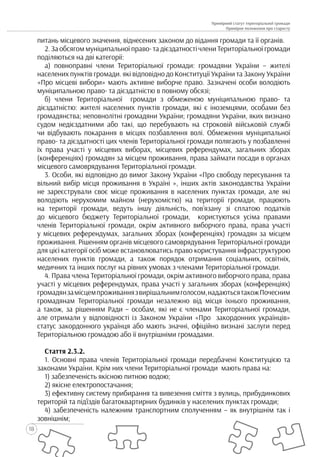 18
Примірний статут територіальної громади
Примірне положення про старосту
питань місцевого значення, віднесених законом до відання громади та її органів.
2. За обсягом муніципальної право- та дієздатності члени Територіальної громади
поділяються на дві категорії:
а) повноправні члени Територіальної громади: громадяни України – жителі
населених пунктів громади. які відповідно до Конституції України та Закону України
«Про місцеві вибори» мають активне виборче право. Зазначені особи володіють
муніципальною право- та дієздатністю в повному обсязі;
б) члени Територіальної громади з обмеженою муніципальною право- та
дієздатністю: жителі населених пунктів громади, які є іноземцями, особами без
громадянства; неповнолітні громадяни України; громадяни України, яких визнано
судом недієздатними або такі, що перебувають на строковій військовій службі
чи відбувають покарання в місцях позбавлення волі. Обмеження муніципальної
право- та дієздатності цих членів Територіальної громади полягають у позбавленні
їх права участі у місцевих виборах, місцевих референдумах, загальних зборах
(конференціях) громадян за місцем проживання, права займати посади в органах
місцевого самоврядування Територіальної громади.
3. Особи, які відповідно до вимог Закону України «Про свободу пересування та
вільний вибір місця проживання в Україні », інших актів законодавства України
не зареєстрували своє місце проживання в населених пунктах громади, але які
володіють нерухомим майном (нерухомістю) на території громади, працюють
на території громади, ведуть іншу діяльність, пов’язану зі сплатою податків
до місцевого бюджету Територіальної громади, користуються усіма правами
членів Територіальної громади, окрім активного виборчого права, права участі
у місцевих референдумах, загальних зборах (конференціях) громадян за місцем
проживання. Рішенням органів місцевого самоврядування Територіальної громади
для цієї категорії осіб може встановлюватись право користування інфраструктурою
населених пунктів громади, а також порядок отримання соціальних, освітніх,
медичних та інших послуг на рівних умовах з членами Територіальної громади.
4. Права члена Територіальної громади, окрім активного виборчого права, права
участі у місцевих референдумах, права участі у загальних зборах (конференціях)
громадянзамісцемпроживаннязвирішальнимголосом,надаютьсятакожПочесним
громадянам Територіальної громади незалежно від місця їхнього проживання,
а також, за рішенням Ради – особам, які не є членами Територіальної громади,
але отримали у відповідності із Законом України «Про закордонних українців»
статус закордонного українця або мають значні, офіційно визнані заслуги перед
Територіальною громадою або її внутрішніми громадами.
Стаття 2.3.2.
1. Основні права членів Територіальної громади передбачені Конституцією та
законами України. Крім них члени Територіальної громади мають права на:
1) забезпеченість якісною питною водою;
2) якісне електропостачання;
3) ефективну систему прибирання та вивезення сміття з вулиць, прибудинкових
територій та під’їздів багатоквартирних будинків у населених пунктах громади;
4) забезпеченість належним транспортним сполученням – як внутрішнім так і
зовнішнім;
 