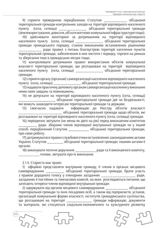 64
Примірний статут територіальної громади
Примірне положення про старосту
9) сприяти проведенню передбачених Статутом __________ об’єднаної
територіальної громади контрольних заходів на території відповідного населеного
пункту (села, селища) ____________ об’єднаної територіальної громади
(землекористування,довкілля,об’єктижитлово-комунальноїінфраструктуритощо);
10) здійснювати моніторинг за дотриманням на території відповідного
населеного пункту (села, селища) ____________ об’єднаної територіальної
громади громадського порядку, станом виконанням встановлених рішеннями
__________ ради правил з питань благоустрою території населених пунктів
територіальної громади, забезпечення в них чистоти і порядку, торгівлі на ринках
та зберігання тиші в громадських місцях тощо;
11) контролювати дотримання правил використання об’єктів комунальної
власності територіальної громади, що розташовані на території відповідного
населеного пункту (села, селища) ____________ об’єднаної територіальної
громади;
12) сприяти органу (органам) самоорганізації населення відповідного населеного
пункту (села, селища) ____________ об’єднаної територіальної громади;
13) надавати практичну допомогу органам самоорганізації населення у виконанні
ними своїх завдань та повноважень;
14) не допускати на території відповідного населеного пункту (села, селища)
________________ об’єднаної територіальної громади дій чи бездіяльності,
які можуть зашкодити інтересам територіальної громади та держави;
15) своєчасно надавати інформацію до Реєстру об’єктів власності
___________________ об’єднаної територіальної громади щодо об’єктів, які
розташовані на території відповідного населеного пункту (села, селища) громади.
16) періодично звітувати (не менш як двічі на рік) перед виконавчим комітетом
________ ради, зборами членів відповідної внутрішньої громади чи у інший
спосіб, передбачений Статутом _________ об’єднаної територіальної громади,
про свою роботу;
17) дотримуватися правил службової етики встановлених законодавчими актами
України, Статутом _______ об’єднаної територіальної громади, іншими актами її
органів;
18) виконувати поточні доручення _________ ради та її виконавчого комітету,
_________ голови, звітувати про їх виконання.
2.1.4. Староста має право:
1) офіційно представляти внутрішню громаду, її членів в органах місцевого
самоврядування ________ об’єднаної територіальної громади, брати участь
з правом дорадчого голосу у пленарних засіданнях _______________ ради,
засіданнях її постійних та тимчасових комісій, на яких розглядаються питання, що
зачіпають інтереси членів відповідної внутрішньої громади;
2) одержувати від органів місцевого самоврядування __________ об’єднаної
територіальної громади та їхніх посадових осіб, а також від підприємств, установ,
організацій комунальної форми власності, інститутів громадянського суспільства,
що розташовані на території ___________ громади інформацію, документи
та матеріали, які стосуються соціально-економічного та культурного розвитку
 