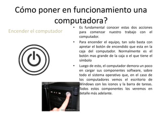Cómo poner en funcionamiento una
computadora?
Encender el computador

•

•

•

Es fundamental conocer estas dos acciones
para comenzar nuestro trabajo con el
computador.
Para encender el equipo, tan solo basta con
apretar el botón de encendido que esta en la
caja del computador. Normalmente es el
botón mas grande de la caja o el que tiene el
símbolo
Luego de esto, el computador demora un poco
en cargar sus componentes software, sobre
todo el sistema operativo que, en el caso de
los computadores vemos el escritorio de
Windows con los iconos y la barra de tareas.
Todos estos componentes los veremos en
detalle más adelante.

 