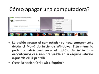 Cómo apagar una computadora?

• La acción apagar el computador se hace comúnmente
desde el Menú de inicio de Windows. Este menú lo
podemos abrir mediante el botón de inicio que
encontramos casi siempre visible en la esquina inferior
izquierda de la pantalla.
• O con la opción Ctrl + Alt + Suprimir

 