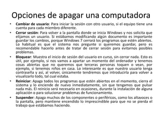 Opciones de apagar una computadora
•
•

•

•

•

Cambiar de usuario: Para iniciar la sesión con otro usuario, si el equipo tiene una
cuenta para cada miembro diferente.
Cerrar sesión: Para volver a la pantalla donde se inicia Windows y nos solicita que
elijamos un usuario. Si estábamos modificando algún documento es importante
guardar los cambios, porque Windows 7 cerrará los programas que estén abiertos.
Lo habitual es que el sistema nos pregunte si queremos guardar, pero es
recomendable hacerlo antes de tratar de cerrar sesión para evitarnos posibles
problemas.
Bloquear: Muestra el inicio de sesión del usuario en curso, sin cerrar nada. Esto es
útil, por ejemplo, si nos vamos a apartar un momento del ordenador y tenemos
cosas abiertas que no queremos que terceras personas toquen o vean, por
ejemplo, si tenemos niños en casa. Lo interesante es que nuestro usuario tenga
contraseña y así, al volver, únicamente tendremos que introducirla para volver a
visualizarlo todo, tal cual estaba.
Reiniciar: Apaga todos los programas que estén abiertos en el momento, cierra el
sistema y lo enciende de nuevo inmediatamente, sin que tengamos que pulsar
nada más. El reinicio será necesario en ocasiones, durante la instalación de alguna
aplicación o para solucionar problemas de funcionamiento.
Suspender: Apaga muchos de los componentes o periféricos, como los altavoces o
la pantalla, pero mantiene encendido lo imprescindible para que no se pierda el
trabajo que estábamos haciendo.

 