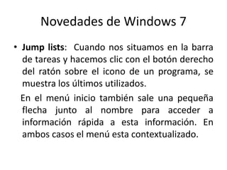 Novedades de Windows 7
• Jump lists: Cuando nos situamos en la barra
de tareas y hacemos clic con el botón derecho
del ratón sobre el icono de un programa, se
muestra los últimos utilizados.
En el menú inicio también sale una pequeña
flecha junto al nombre para acceder a
información rápida a esta información. En
ambos casos el menú esta contextualizado.

 