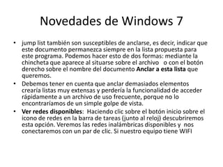 Novedades de Windows 7
• jump list también son susceptibles de anclarse, es decir, indicar que
este documento permanezca siempre en la lista propuesta para
este programa. Podemos hacer esto de dos formas: mediante la
chincheta que aparece al situarse sobre el archivo o con el botón
derecho sobre el nombre del documento Anclar a esta lista que
queremos.
• Debemos tener en cuenta que anclar demasiados elementos
crearía listas muy extensas y perdería la funcionalidad de acceder
rápidamente a un archivo de uso frecuente, porque no lo
encontraríamos de un simple golpe de vista.
• Ver redes disponibles: Haciendo clic sobre el botón inicio sobre el
icono de redes en la barra de tareas (junto al reloj) descubriremos
esta opción. Veremos las redes inalámbricas disponibles y nos
conectaremos con un par de clic. Si nuestro equipo tiene WIFI

 