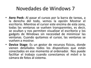 Novedades de Windows 7
• Aero Peek: Al pasar el cursos por la barra de tareas, a
la derecha del todo, vemos la opción Mostrar el
escritorio. Mientras el cursor este encima de esta zona,
todas las ventanas se vuelven transparentes, es decir,
se ocultan y nos permiten visualizar el escritorio y los
gadgets de Windows sin necesidad de minimizar las
ventanas. Cuando quitamos el cursor, las ventanas se
vuelven a mostrar.
• Device Stage: Es un gestor de recursos físicos, donde
vienen detallados todos los dispositivos que están
conectados en ese momento al ordenador. Nos puede
facilitar el trabajo cuando conectamos el móvil o la
cámara de fotos al sistema.

 