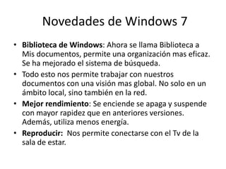 Novedades de Windows 7
• Biblioteca de Windows: Ahora se llama Biblioteca a
Mis documentos, permite una organización mas eficaz.
Se ha mejorado el sistema de búsqueda.
• Todo esto nos permite trabajar con nuestros
documentos con una visión mas global. No solo en un
ámbito local, sino también en la red.
• Mejor rendimiento: Se enciende se apaga y suspende
con mayor rapidez que en anteriores versiones.
Además, utiliza menos energía.
• Reproducir: Nos permite conectarse con el Tv de la
sala de estar.

 