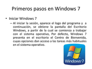 Primeros pasos en Windows 7
• Iniciar Windows 7
– Al iniciar la sesión, aparece el logo del programa y a
continuación, se obtiene la pantalla del Escritorio
Windows, a partir de la cual se comienza a trabajar
con el sistema operativo, Por defecto, Windows 7
presenta en el escritorio el Centro de Bienvenida,
cuyas opciones dan acceso a las tareas más habituales
en el sistema operativo.

 