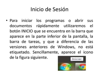 Inicio de Sesión
• Para iniciar los programas o abrir sus
documentos rápidamente utilizaremos el
botón INICIO que se encuentra en la barra que
aparece en la parte inferior de la pantalla, la
barra de tareas, y que a diferencia de las
versiones anteriores de Windows, no está
etiquetado. Sencillamente, aparece el icono
de la figura siguiente.

 