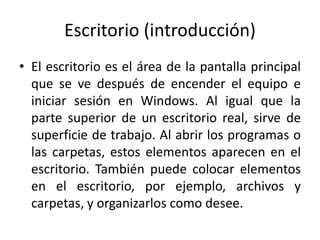 Escritorio (introducción)
• El escritorio es el área de la pantalla principal
que se ve después de encender el equipo e
iniciar sesión en Windows. Al igual que la
parte superior de un escritorio real, sirve de
superficie de trabajo. Al abrir los programas o
las carpetas, estos elementos aparecen en el
escritorio. También puede colocar elementos
en el escritorio, por ejemplo, archivos y
carpetas, y organizarlos como desee.

 