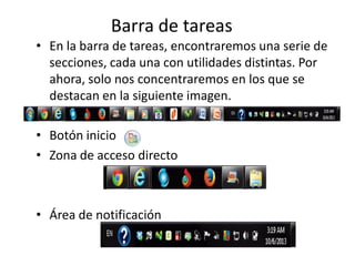 Barra de tareas
• En la barra de tareas, encontraremos una serie de
secciones, cada una con utilidades distintas. Por
ahora, solo nos concentraremos en los que se
destacan en la siguiente imagen.
• Botón inicio
• Zona de acceso directo

• Área de notificación

 