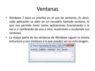 Ventanas
• Windows 7 basa su interfaz en el uso de ventanas. Es decir,
cada aplicación se abre en un recuadro llamado ventana, lo
que nos permite tener varias aplicaciones funcionando a la
vez e ir cambiando de una a otra, mostrando u ocultando sus
ventanas.
• La mayor parte de las ventanas de Windows siguen la misma
estructura y son similares a la que puedes ver en esta imagen.

 