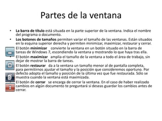 Partes de la ventana
•

•
•
•
•

•

La barra de título está situada en la parte superior de la ventana. Indica el nombre
del programa o documento.
Los botones de tamaños permiten variar el tamaño de las ventanas. Están situados
en la esquina superior derecha y permiten minimizar, maximizar, restaurar y cerrar.
El botón minimizar convierte la ventana en un botón situado en la barra de
tareas de Windows 7, escondiendo la ventana y mostrando lo que haya tras ella.
El botón maximizar amplia el tamaño de la ventana a todo el área de trabajo, sin
dejar de mostrar la barra de tareas.
El botón restaurar da a la ventana un tamaño menor al de pantalla completa,
para permitirnos ajustar el tamaño y la posición que consideremos oportuno. Por
defecto adopta el tamaño y posición de la última vez que fue restaurada. Sólo se
muestra cuando la ventana está maximizada.
El botón de cerrar se encarga de cerrar la ventana. En el caso de haber realizado
cambios en algún documento te preguntará si deseas guardar los cambios antes de
cerrar.

 