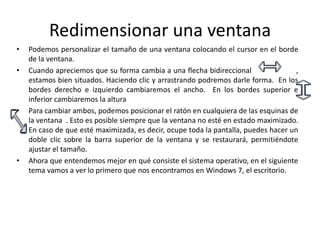 Redimensionar una ventana
•
•

•

•

Podemos personalizar el tamaño de una ventana colocando el cursor en el borde
de la ventana.
Cuando apreciemos que su forma cambia a una flecha bidireccional
,
estamos bien situados. Haciendo clic y arrastrando podremos darle forma. En los
bordes derecho e izquierdo cambiaremos el ancho. En los bordes superior e
inferior cambiaremos la altura
Para cambiar ambos, podemos posicionar el ratón en cualquiera de las esquinas de
la ventana . Esto es posible siempre que la ventana no esté en estado maximizado.
En caso de que esté maximizada, es decir, ocupe toda la pantalla, puedes hacer un
doble clic sobre la barra superior de la ventana y se restaurará, permitiéndote
ajustar el tamaño.
Ahora que entendemos mejor en qué consiste el sistema operativo, en el siguiente
tema vamos a ver lo primero que nos encontramos en Windows 7, el escritorio.

 