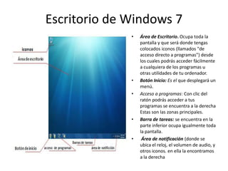 Escritorio de Windows 7
•

•
•

•

•

Área de Escritorio. Ocupa toda la
pantalla y que será donde tengas
colocados iconos (llamados "de
acceso directo a programas") desde
los cuales podrás acceder fácilmente
a cualquiera de los programas u
otras utilidades de tu ordenador.
Botón Inicio: Es el que desplegará un
menú.
Acceso a programas: Con clic del
ratón podrás acceder a tus
programas se encuentra a la derecha
Estas son las zonas principales.
Barra de tareas: se encuentra en la
parte inferior ocupa igualmente toda
la pantalla.
Área de notificación (donde se
ubica el reloj, el volumen de audio, y
otros iconos. en ella la encontramos
a la derecha

 