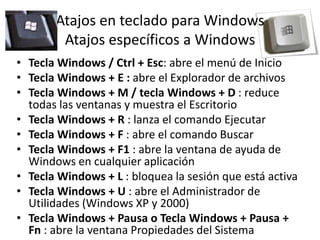 Atajos en teclado para Windows
Atajos específicos a Windows
• Tecla Windows / Ctrl + Esc: abre el menú de Inicio
• Tecla Windows + E : abre el Explorador de archivos
• Tecla Windows + M / tecla Windows + D : reduce
todas las ventanas y muestra el Escritorio
• Tecla Windows + R : lanza el comando Ejecutar
• Tecla Windows + F : abre el comando Buscar
• Tecla Windows + F1 : abre la ventana de ayuda de
Windows en cualquier aplicación
• Tecla Windows + L : bloquea la sesión que está activa
• Tecla Windows + U : abre el Administrador de
Utilidades (Windows XP y 2000)
• Tecla Windows + Pausa o Tecla Windows + Pausa +
Fn : abre la ventana Propiedades del Sistema

 