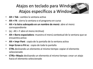 Atajos en teclado para Windows
Atajos específicos a Windows
• Alt + Tab : cambia la ventana activa
• Alt + F4 : cierra la ventana o el programa en curso
• Alt + la letra subrayada en un nombre de menú: abre el menú
correspondiente
• (ej : Alt + F abre el menú Archivo)
• Alt + Barra espaciadora: muestra el menú contextual de la ventana que se
encuentra activa
• Alt + Impr Pant : copia de la pantalla de la ventana activa
• Impr Ecran o Prt sc : copia de toda la pantalla
• CTRL deslizando un elemento al mismo tiempo: copiar el elemento
seleccionado
• CTRL+ Mayús deslizando un elemento al mismo tiempo: crear un atajo
hacia el elemento seleccionado

 