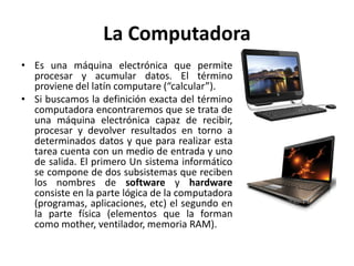 La Computadora
• Es una máquina electrónica que permite
procesar y acumular datos. El término
proviene del latín computare (“calcular”).
• Si buscamos la definición exacta del término
computadora encontraremos que se trata de
una máquina electrónica capaz de recibir,
procesar y devolver resultados en torno a
determinados datos y que para realizar esta
tarea cuenta con un medio de entrada y uno
de salida. El primero Un sistema informático
se compone de dos subsistemas que reciben
los nombres de software y hardware
consiste en la parte lógica de la computadora
(programas, aplicaciones, etc) el segundo en
la parte física (elementos que la forman
como mother, ventilador, memoria RAM).

 