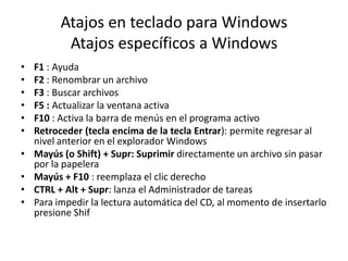 Atajos en teclado para Windows
Atajos específicos a Windows
•
•
•
•
•
•
•

•
•
•

F1 : Ayuda
F2 : Renombrar un archivo
F3 : Buscar archivos
F5 : Actualizar la ventana activa
F10 : Activa la barra de menús en el programa activo
Retroceder (tecla encima de la tecla Entrar): permite regresar al
nivel anterior en el explorador Windows
Mayús (o Shift) + Supr: Suprimir directamente un archivo sin pasar
por la papelera
Mayús + F10 : reemplaza el clic derecho
CTRL + Alt + Supr: lanza el Administrador de tareas
Para impedir la lectura automática del CD, al momento de insertarlo
presione Shif

 