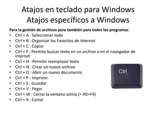 Atajos en teclado para Windows
Atajos específicos a Windows
Para la gestión de archivos pero también para todos los programas

•
•
•
•
•
•
•
•
•
•
•
•

Ctrl + A : Seleccionar todo
Ctrl + B : Organizar los Favoritos de Internet
Ctrl + C : Copiar
Ctrl + F : Permite buscar texto en un archivo o en el navegador de
internet
Ctrl + H : Permite reemplazar texto
Ctrl + N : Crear un nuevo archivo
Ctrl + O : Abrir un nuevo documento
Ctrl + P : Imprimir
Ctrl + S : Guardar
Ctrl + V : Pegar
Ctrl + W : Cerrar la ventana activa (= Alt+F4)
Ctrl + X : Cortar

 