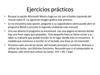 Ejercicios prácticos
•

•
•

•

Busque la opción Microsoft Word y haga un clic con el botón izquierdo del
mouse sobre él. La siguiente imagen grafica este proceso.
(si no encuentra esta opción, pregunte a su capacitadora cómo puede abrir el
programa Word o consulte la segunda unidad de este manual)
Una vez abierto el programa se encontrará con una página en blanco donde
hay una línea negra que parpadea. Esta pequeña línea se llama cursor y su
labor es indicarle que puede escribir en el lugar donde ésta se encuentra. A
medida que comience a escribir en el teclado, esa línea se irá moviendo.
Presione cada una de las teclas del teclado principal y numérico. Atrévase a
utilizar las teclas con distintas funciones. Recuerde que si el computador se
bloquea, sólo tiene que utilizar las teclas Ctrl + Alt + Supr.

 