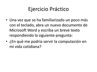 Ejercicio Práctico
• Una vez que se ha familiarizado un poco más
con el teclado, abra un nuevo documento de
Microsoft Word y escriba un breve texto
respondiendo la siguiente pregunta:
• ¿En qué me podría servir la computación en
mi vida cotidiana?

 
