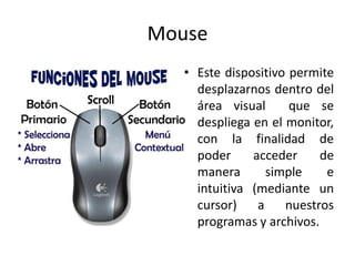 Mouse
• Este dispositivo permite
desplazarnos dentro del
área visual
que se
despliega en el monitor,
con la finalidad de
poder
acceder
de
manera
simple
e
intuitiva (mediante un
cursor)
a
nuestros
programas y archivos.

 