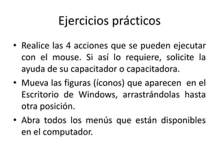 Ejercicios prácticos
• Realice las 4 acciones que se pueden ejecutar
con el mouse. Si así lo requiere, solicite la
ayuda de su capacitador o capacitadora.
• Mueva las figuras (íconos) que aparecen en el
Escritorio de Windows, arrastrándolas hasta
otra posición.
• Abra todos los menús que están disponibles
en el computador.

 
