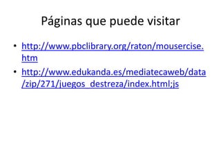 Páginas que puede visitar
• http://www.pbclibrary.org/raton/mousercise.
htm
• http://www.edukanda.es/mediatecaweb/data
/zip/271/juegos_destreza/index.html;js

 