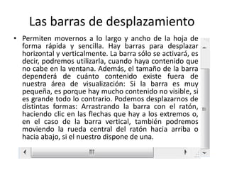 Las barras de desplazamiento
• Permiten movernos a lo largo y ancho de la hoja de
forma rápida y sencilla. Hay barras para desplazar
horizontal y verticalmente. La barra sólo se activará, es
decir, podremos utilizarla, cuando haya contenido que
no cabe en la ventana. Además, el tamaño de la barra
dependerá de cuánto contenido existe fuera de
nuestra área de visualización: Si la barra es muy
pequeña, es porque hay mucho contenido no visible, si
es grande todo lo contrario. Podemos desplazarnos de
distintas formas: Arrastrando la barra con el ratón,
haciendo clic en las flechas que hay a los extremos o,
en el caso de la barra vertical, también podremos
moviendo la rueda central del ratón hacia arriba o
hacia abajo, si el nuestro dispone de una.

 