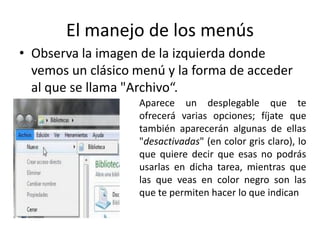 El manejo de los menús
• Observa la imagen de la izquierda donde
vemos un clásico menú y la forma de acceder
al que se llama "Archivo“.
Aparece un desplegable que te
ofrecerá varias opciones; fíjate que
también aparecerán algunas de ellas
"desactivadas" (en color gris claro), lo
que quiere decir que esas no podrás
usarlas en dicha tarea, mientras que
las que veas en color negro son las
que te permiten hacer lo que indican

 
