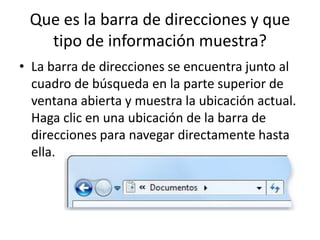 Que es la barra de direcciones y que
tipo de información muestra?
• La barra de direcciones se encuentra junto al
cuadro de búsqueda en la parte superior de
ventana abierta y muestra la ubicación actual.
Haga clic en una ubicación de la barra de
direcciones para navegar directamente hasta
ella.

 