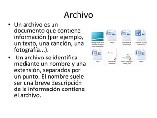 Archivo
• Un archivo es un
documento que contiene
información (por ejemplo,
un texto, una canción, una
fotografía...).
• Un archivo se identifica
mediante un nombre y una
extensión, separados por
un punto. El nombre suele
ser una breve descripción
de la información contiene
el archivo.

 