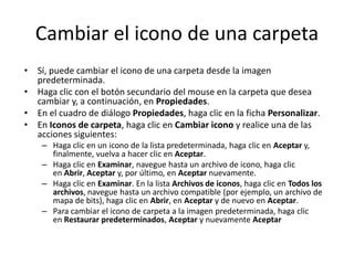 Cambiar el icono de una carpeta
• Sí, puede cambiar el icono de una carpeta desde la imagen
predeterminada.
• Haga clic con el botón secundario del mouse en la carpeta que desea
cambiar y, a continuación, en Propiedades.
• En el cuadro de diálogo Propiedades, haga clic en la ficha Personalizar.
• En Iconos de carpeta, haga clic en Cambiar icono y realice una de las
acciones siguientes:
– Haga clic en un icono de la lista predeterminada, haga clic en Aceptar y,
finalmente, vuelva a hacer clic en Aceptar.
– Haga clic en Examinar, navegue hasta un archivo de icono, haga clic
en Abrir, Aceptar y, por último, en Aceptar nuevamente.
– Haga clic en Examinar. En la lista Archivos de iconos, haga clic en Todos los
archivos, navegue hasta un archivo compatible (por ejemplo, un archivo de
mapa de bits), haga clic en Abrir, en Aceptar y de nuevo en Aceptar.
– Para cambiar el icono de carpeta a la imagen predeterminada, haga clic
en Restaurar predeterminados, Aceptar y nuevamente Aceptar

 