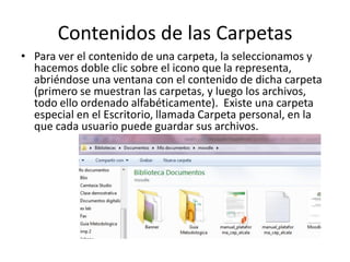 Contenidos de las Carpetas
• Para ver el contenido de una carpeta, la seleccionamos y
hacemos doble clic sobre el icono que la representa,
abriéndose una ventana con el contenido de dicha carpeta
(primero se muestran las carpetas, y luego los archivos,
todo ello ordenado alfabéticamente). Existe una carpeta
especial en el Escritorio, llamada Carpeta personal, en la
que cada usuario puede guardar sus archivos.

 