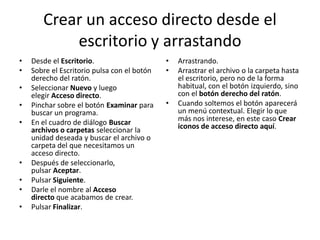 Crear un acceso directo desde el
escritorio y arrastando
•
•
•

•
•

•
•
•
•

Desde el Escritorio.
Sobre el Escritorio pulsa con el botón
derecho del ratón.
Seleccionar Nuevo y luego
elegir Acceso directo.
Pinchar sobre el botón Examinar para
buscar un programa.
En el cuadro de diálogo Buscar
archivos o carpetas seleccionar la
unidad deseada y buscar el archivo o
carpeta del que necesitamos un
acceso directo.
Después de seleccionarlo,
pulsar Aceptar.
Pulsar Siguiente.
Darle el nombre al Acceso
directo que acabamos de crear.
Pulsar Finalizar.

•
•

•

Arrastrando.
Arrastrar el archivo o la carpeta hasta
el escritorio, pero no de la forma
habitual, con el botón izquierdo, sino
con el botón derecho del ratón.
Cuando soltemos el botón aparecerá
un menú contextual. Elegir lo que
más nos interese, en este caso Crear
iconos de acceso directo aquí.

 