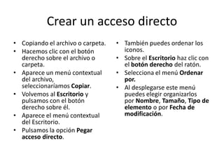 Crear un acceso directo
• Copiando el archivo o carpeta.
• Hacemos clic con el botón
derecho sobre el archivo o
carpeta.
• Aparece un menú contextual
del archivo,
seleccionaríamos Copiar.
• Volvemos al Escritorio y
pulsamos con el botón
derecho sobre él.
• Aparece el menú contextual
del Escritorio.
• Pulsamos la opción Pegar
acceso directo.

• También puedes ordenar los
iconos.
• Sobre el Escritorio haz clic con
el botón derecho del ratón.
• Selecciona el menú Ordenar
por.
• Al desplegarse este menú
puedes elegir organizarlos
por Nombre, Tamaño, Tipo de
elemento o por Fecha de
modificación.

 