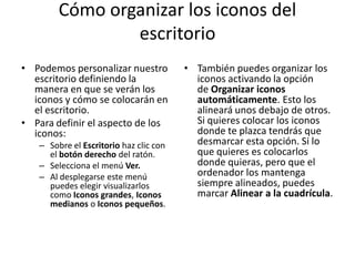 Cómo organizar los iconos del
escritorio
• Podemos personalizar nuestro
escritorio definiendo la
manera en que se verán los
iconos y cómo se colocarán en
el escritorio.
• Para definir el aspecto de los
iconos:
– Sobre el Escritorio haz clic con
el botón derecho del ratón.
– Selecciona el menú Ver.
– Al desplegarse este menú
puedes elegir visualizarlos
como Iconos grandes, Iconos
medianos o Iconos pequeños.

• También puedes organizar los
iconos activando la opción
de Organizar iconos
automáticamente. Esto los
alineará unos debajo de otros.
Si quieres colocar los iconos
donde te plazca tendrás que
desmarcar esta opción. Si lo
que quieres es colocarlos
donde quieras, pero que el
ordenador los mantenga
siempre alineados, puedes
marcar Alinear a la cuadrícula.

 