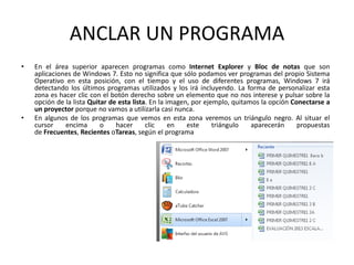 ANCLAR UN PROGRAMA
•

•

En el área superior aparecen programas como Internet Explorer y Bloc de notas que son
aplicaciones de Windows 7. Esto no significa que sólo podamos ver programas del propio Sistema
Operativo en esta posición, con el tiempo y el uso de diferentes programas, Windows 7 irá
detectando los últimos programas utilizados y los irá incluyendo. La forma de personalizar esta
zona es hacer clic con el botón derecho sobre un elemento que no nos interese y pulsar sobre la
opción de la lista Quitar de esta lista. En la imagen, por ejemplo, quitamos la opción Conectarse a
un proyector porque no vamos a utilizarla casi nunca.
En algunos de los programas que vemos en esta zona veremos un triángulo negro. Al situar el
cursor
encima
o
hacer
clic
en
este
triángulo
aparecerán
propuestas
de Frecuentes, Recientes oTareas, según el programa

 