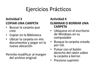 Ejercicios Prácticos
Actividad 3
COPIAR UNA CARPETA
• Buscar la carpeta que
creo
• Copiar en la Biblioteca
• Ubicar la carpeta en mis
documentos y pegar en la
nueva ubicación
Permite modificar al margen
del archivo original

Actividad 4
ELIMINAR O BORRAR UNA
CARPETA
• Ubíquese en el escritorio
de Windows en su
computador
• Busque la carpeta creada
por Ud.
• Pulsar con el botón
derecho del ratón sobre
la carpeta a borrar.
• Presione suprimir

 