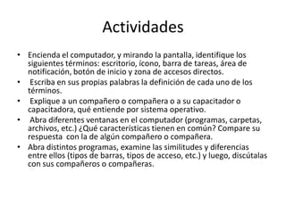 Actividades
• Encienda el computador, y mirando la pantalla, identifique los
siguientes términos: escritorio, ícono, barra de tareas, área de
notificación, botón de inicio y zona de accesos directos.
• Escriba en sus propias palabras la definición de cada uno de los
términos.
• Explique a un compañero o compañera o a su capacitador o
capacitadora, qué entiende por sistema operativo.
• Abra diferentes ventanas en el computador (programas, carpetas,
archivos, etc.) ¿Qué características tienen en común? Compare su
respuesta con la de algún compañero o compañera.
• Abra distintos programas, examine las similitudes y diferencias
entre ellos (tipos de barras, tipos de acceso, etc.) y luego, discútalas
con sus compañeros o compañeras.

 