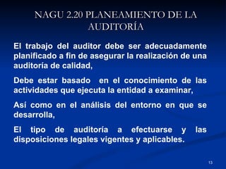 NAGU 2.20 PLANEAMIENTO DE LA AUDITORÍA El trabajo del auditor debe ser adecuadamente planificado a fin de asegurar la realización de una auditoría de calidad,  Debe estar basado  en el conocimiento de las actividades que ejecuta la entidad a examinar, Así como en el análisis del entorno en que se desarrolla,  El tipo de auditoría a efectuarse y las disposiciones legales vigentes y aplicables. 