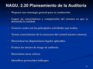 Preparar una estrategia general para su conducción Lograr un conocimiento y comprensión del entorno en que se desarrolla la entidad. Conocer cuales son las principales actividades que realiza Tomar conocimiento de la estructura del control interno existente Determinar las disposiciones legales aplicables Evaluar los niveles de riesgo de auditoria Determinar áreas criticas Identificar potenciales hallazgos NAGU. 2.20 Planeamiento de la Auditoria 