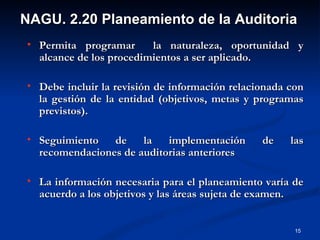 Permita programar  la naturaleza, oportunidad y alcance de los procedimientos a ser aplicado. Debe incluir la revisión de información relacionada con la gestión de la entidad (objetivos, metas y programas previstos). Seguimiento de la implementación de las recomendaciones de auditorias anteriores La información necesaria para el planeamiento varía de acuerdo a los objetivos y las áreas sujeta de examen. NAGU. 2.20 Planeamiento de la Auditoria 