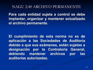 NAGU 2.40 ARCHIVO PERMANENTE Para cada entidad sujeta a control se debe implantar, organizar y mantener actualizado el archivo permanente. El cumplimiento de esta norma no es de aplicación a las Sociedades de Auditoria debido a que sus exámenes, están sujetas a designación por la Contraloria General, debiendo mantener archivos por las auditorias autorizadas. 