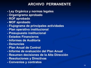 ARCHIVO  PERMANENTE - Ley Orgánica y normas legales - Organigrama aprobado - ROF aprobado - MOF aprobado - Flujograma de principales actividades - Plan operativo institucional - Presupuesto institucional - Estados Financieros - Informes de Auditoría - Denuncias - Plan Anual de Control - Informe de evaluación del Plan Anual - Resumen decisiones de la Alta Dirección - Resoluciones y Directivas - Convenios y contratos 